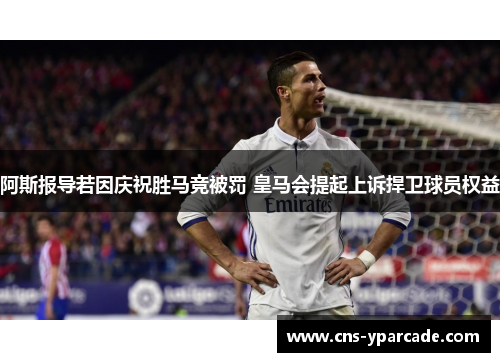 阿斯报导若因庆祝胜马竞被罚 皇马会提起上诉捍卫球员权益