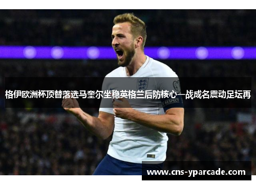 格伊欧洲杯顶替落选马奎尔坐稳英格兰后防核心一战成名震动足坛再 格伊欧洲杯顶替落选马奎尔坐稳英格兰后防核心一战成名震动足坛再
