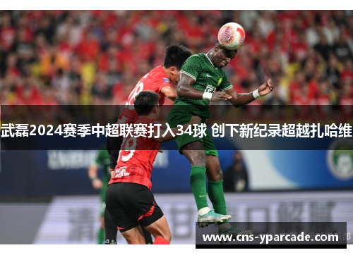 武磊2024赛季中超联赛打入34球 创下新纪录超越扎哈维 武磊2024赛季中超联赛打入34球 创下新纪录超越扎哈维