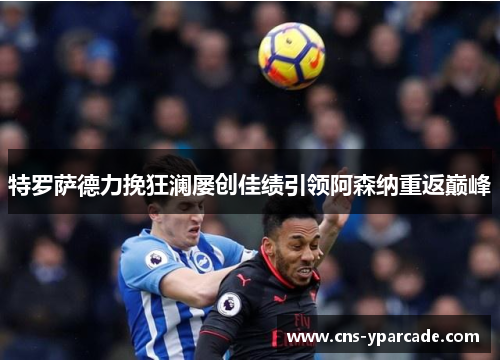 特罗萨德力挽狂澜屡创佳绩引领阿森纳重返巅峰 特罗萨德力挽狂澜屡创佳绩引领阿森纳重返巅峰