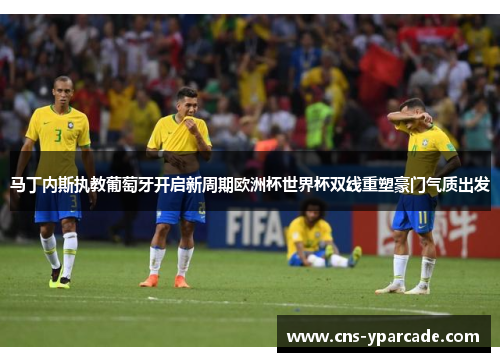 马丁内斯执教葡萄牙开启新周期欧洲杯世界杯双线重塑豪门气质出发