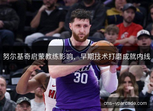 努尔基奇启蒙教练影响，早期技术打磨成就内线